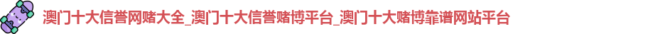 澳门十大信誉网赌大全_澳门十大信誉赌博平台_澳门十大赌博靠谱网站平台